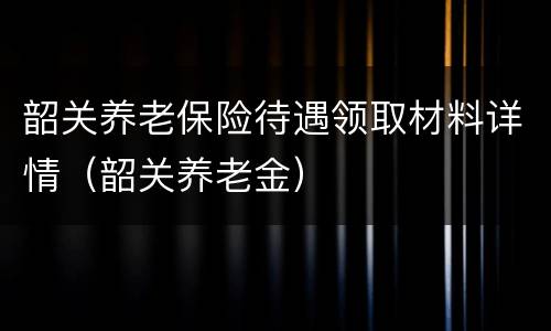 韶关养老保险待遇领取材料详情（韶关养老金）