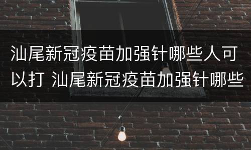 汕尾新冠疫苗加强针哪些人可以打 汕尾新冠疫苗加强针哪些人可以打的