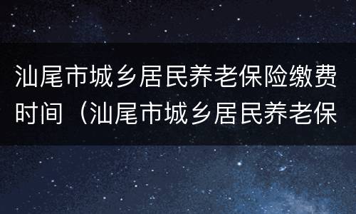 汕尾市城乡居民养老保险缴费时间（汕尾市城乡居民养老保险缴费时间规定）