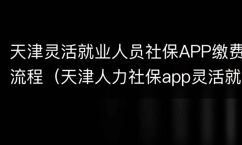 天津灵活就业人员社保APP缴费流程（天津人力社保app灵活就业）