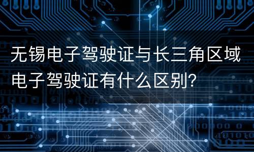 无锡电子驾驶证与长三角区域电子驾驶证有什么区别？