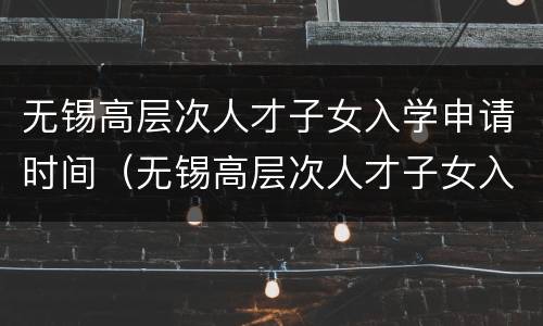 无锡高层次人才子女入学申请时间（无锡高层次人才子女入学申请时间要求）
