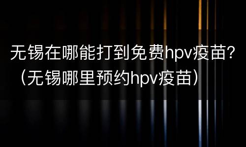 无锡在哪能打到免费hpv疫苗？（无锡哪里预约hpv疫苗）