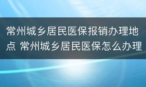 常州城乡居民医保报销办理地点 常州城乡居民医保怎么办理