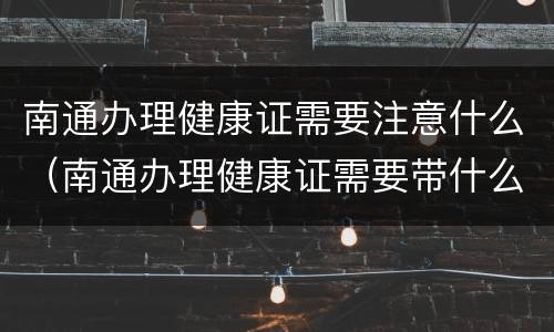 南通办理健康证需要注意什么（南通办理健康证需要带什么）