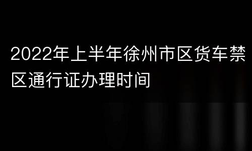 2022年上半年徐州市区货车禁区通行证办理时间
