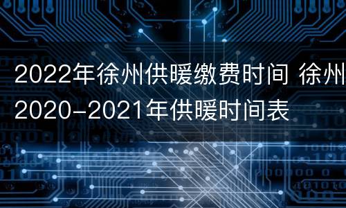 2022年徐州供暖缴费时间 徐州2020-2021年供暖时间表