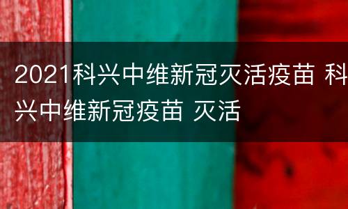 2021科兴中维新冠灭活疫苗 科兴中维新冠疫苗 灭活