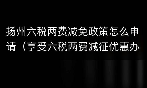 扬州六税两费减免政策怎么申请（享受六税两费减征优惠办理方式）