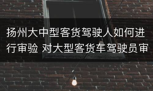 扬州大中型客货驾驶人如何进行审验 对大型客货车驾驶员审验有哪些规定