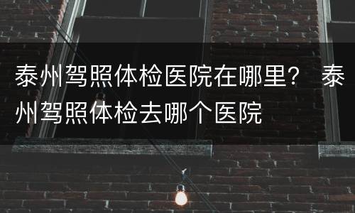 泰州驾照体检医院在哪里？ 泰州驾照体检去哪个医院