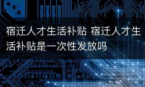 宿迁人才生活补贴 宿迁人才生活补贴是一次性发放吗