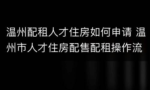 温州配租人才住房如何申请 温州市人才住房配售配租操作流程