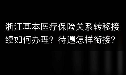 浙江基本医疗保险关系转移接续如何办理？待遇怎样衔接？
