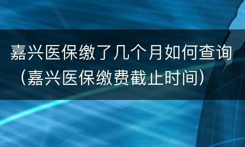 嘉兴医保缴了几个月如何查询（嘉兴医保缴费截止时间）