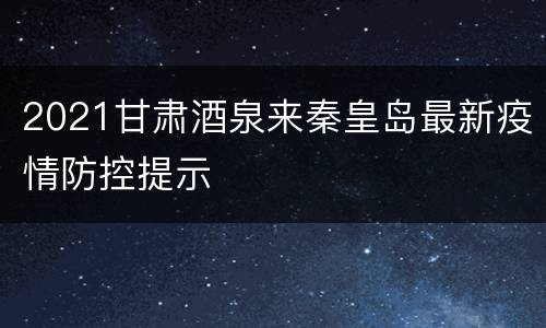 2021甘肃酒泉来秦皇岛最新疫情防控提示