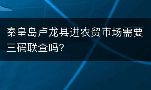 秦皇岛卢龙县进农贸市场需要三码联查吗？