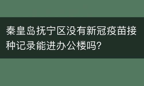 秦皇岛抚宁区没有新冠疫苗接种记录能进办公楼吗？