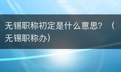 无锡职称初定是什么意思？（无锡职称办）