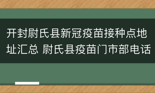 开封尉氏县新冠疫苗接种点地址汇总 尉氏县疫苗门市部电话