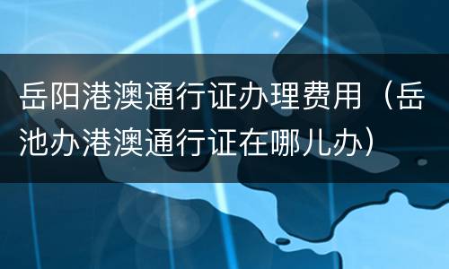 岳阳港澳通行证办理费用（岳池办港澳通行证在哪儿办）