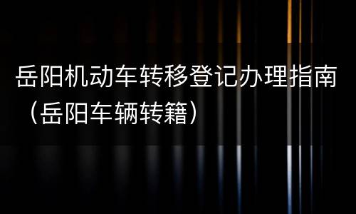 岳阳机动车转移登记办理指南（岳阳车辆转籍）