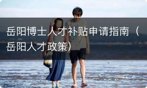岳阳博士人才补贴申请指南（岳阳人才政策）