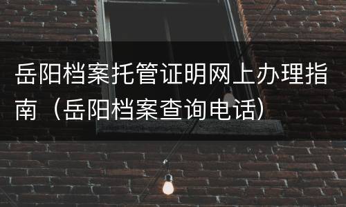 岳阳档案托管证明网上办理指南（岳阳档案查询电话）