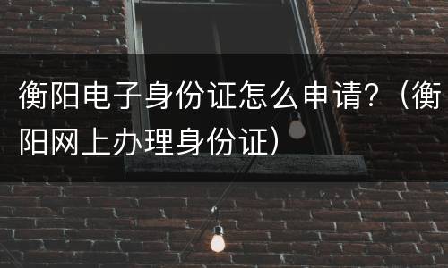 衡阳电子身份证怎么申请?（衡阳网上办理身份证）