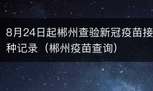 8月24日起郴州查验新冠疫苗接种记录（郴州疫苗查询）