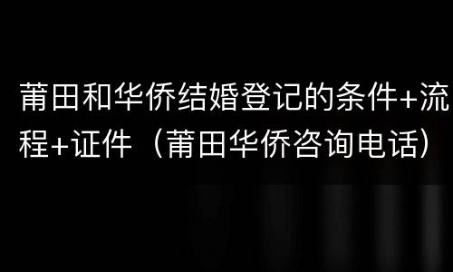 莆田和华侨结婚登记的条件+流程+证件（莆田华侨咨询电话）