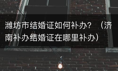 潍坊市结婚证如何补办？（济南补办结婚证在哪里补办）