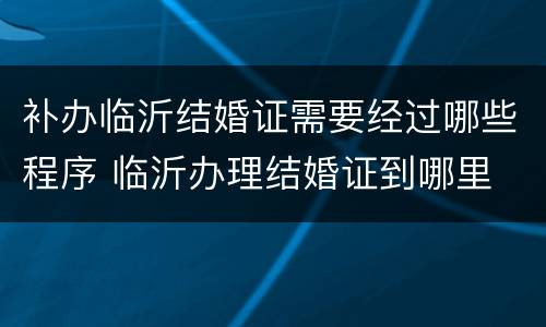 补办临沂结婚证需要经过哪些程序 临沂办理结婚证到哪里