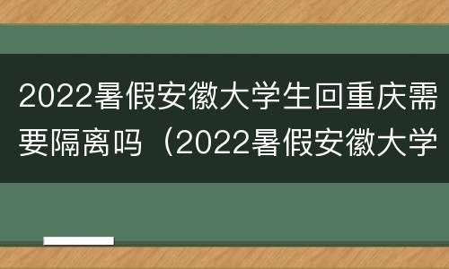 2022暑假安徽大学生回重庆需要隔离吗（2022暑假安徽大学生回重庆需要隔离吗知乎）