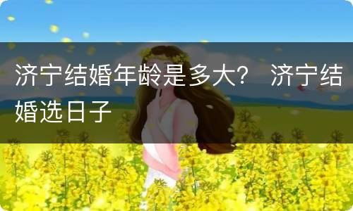 济宁结婚年龄是多大？ 济宁结婚选日子