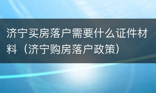 济宁买房落户需要什么证件材料（济宁购房落户政策）