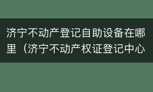 济宁不动产登记自助设备在哪里（济宁不动产权证登记中心）