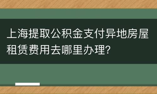 上海提取公积金支付异地房屋租赁费用去哪里办理？