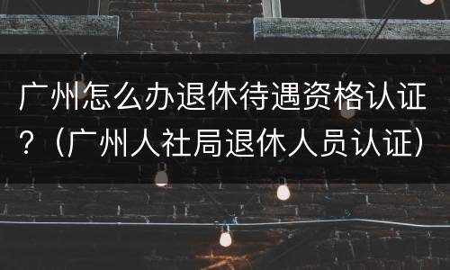广州怎么办退休待遇资格认证?（广州人社局退休人员认证）