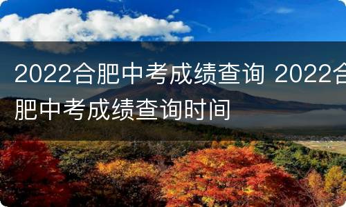2022合肥中考成绩查询 2022合肥中考成绩查询时间