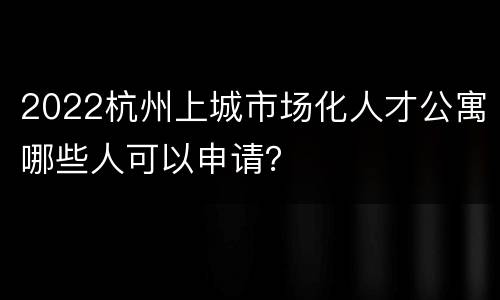 2022杭州上城市场化人才公寓哪些人可以申请？
