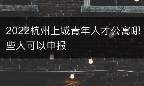 2022杭州上城青年人才公寓哪些人可以申报