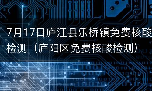 7月17日庐江县乐桥镇免费核酸检测（庐阳区免费核酸检测）
