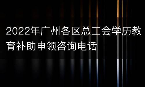 2022年广州各区总工会学历教育补助申领咨询电话