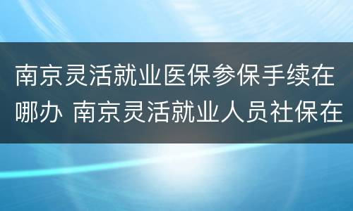 南京灵活就业医保参保手续在哪办 南京灵活就业人员社保在哪里办理
