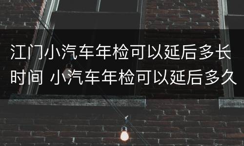 江门小汽车年检可以延后多长时间 小汽车年检可以延后多久