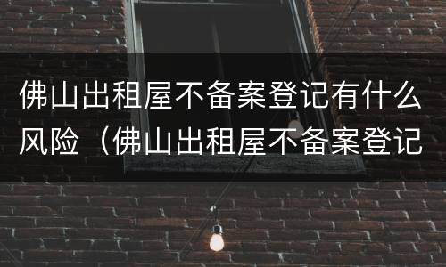 佛山出租屋不备案登记有什么风险（佛山出租屋不备案登记有什么风险吗）