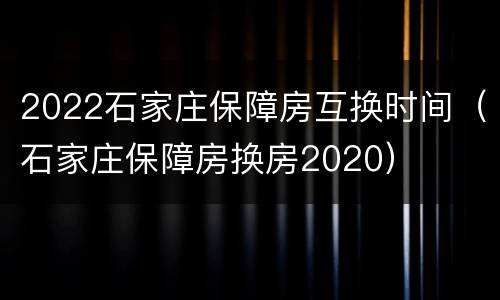 2022石家庄保障房互换时间（石家庄保障房换房2020）