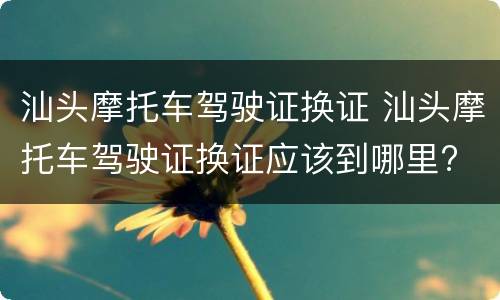 汕头摩托车驾驶证换证 汕头摩托车驾驶证换证应该到哪里?