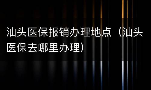 汕头医保报销办理地点（汕头医保去哪里办理）